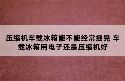 压缩机车载冰箱能不能经常摇晃 车载冰箱用电子还是压缩机好